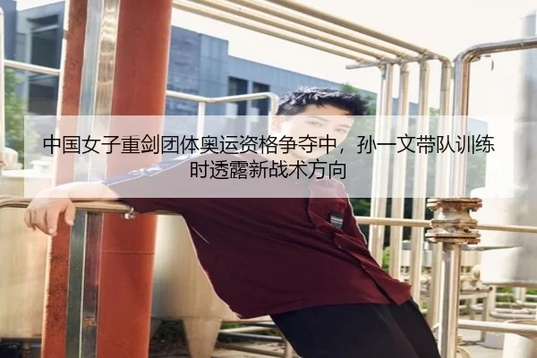 中国女子重剑团体奥运资格争夺中，孙一文带队训练时透露新战术方向