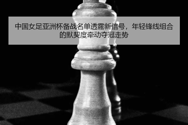 中国女足亚洲杯备战名单透露新信号，年轻锋线组合的默契度牵动夺冠走势